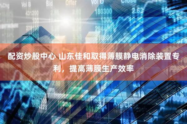 配资炒股中心 山东佳和取得薄膜静电消除装置专利，提高薄膜生产效率