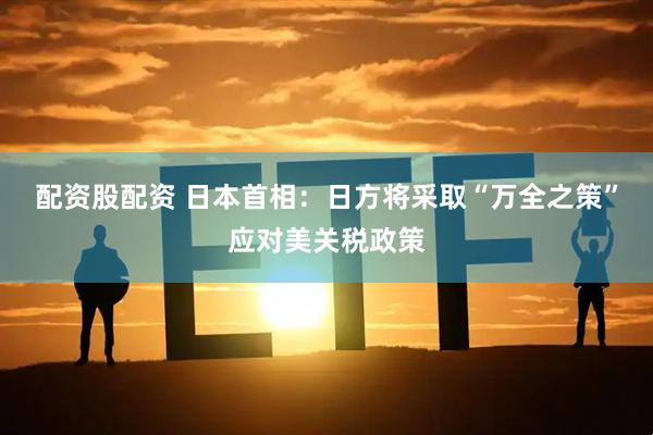配资股配资 日本首相：日方将采取“万全之策”应对美关税政策