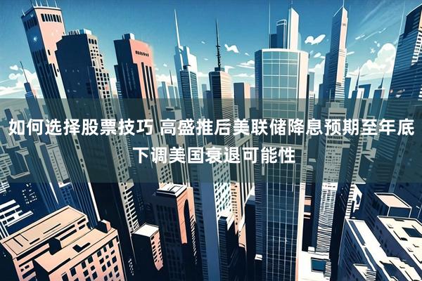 如何选择股票技巧 高盛推后美联储降息预期至年底 下调美国衰退可能性