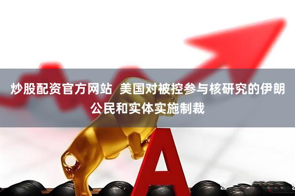 炒股配资官方网站  美国对被控参与核研究的伊朗公民和实体实施制裁