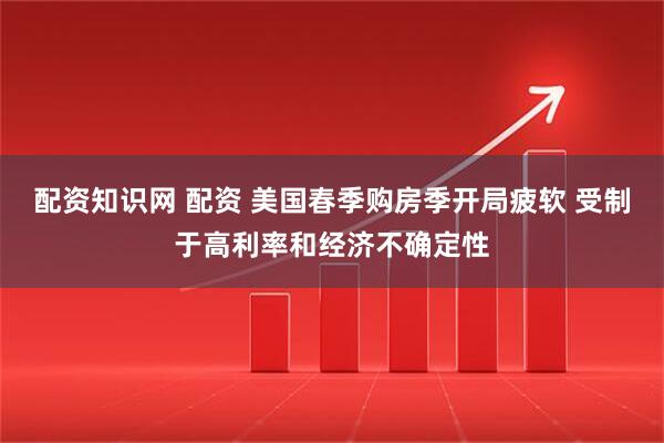 配资知识网 配资 美国春季购房季开局疲软 受制于高利率和经济不确定性