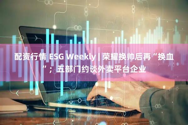 配资行情 ESG Weekly | 荣耀换帅后再“换血”；五部门约谈外卖平台企业