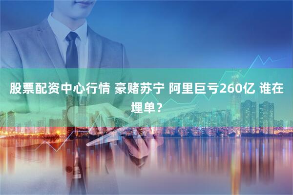 股票配资中心行情 豪赌苏宁 阿里巨亏260亿 谁在埋单？