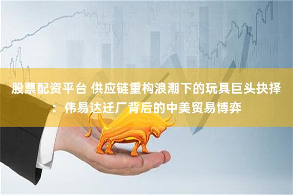 股票配资平台 供应链重构浪潮下的玩具巨头抉择：伟易达迁厂背后的中美贸易博弈