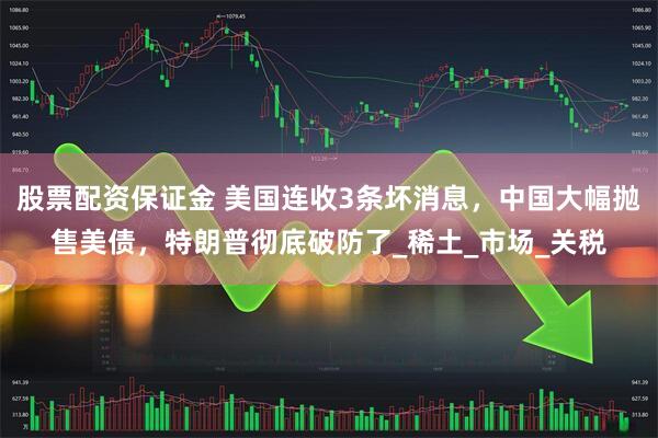 股票配资保证金 美国连收3条坏消息，中国大幅抛售美债，特朗普彻底破防了_稀土_市场_关税