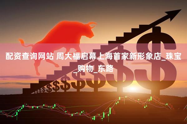 配资查询网站 周大福启幕上海首家新形象店_珠宝_购物_东路
