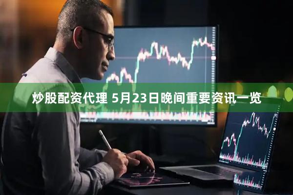 炒股配资代理 5月23日晚间重要资讯一览
