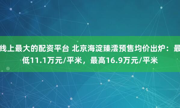 线上最大的配资平台 北京海淀臻澐预售均价出炉：最低11.1万元/平米，最高16.9万元/平米