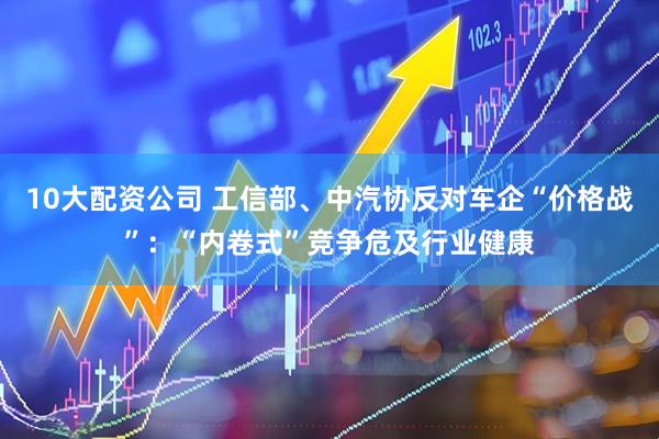 10大配资公司 工信部、中汽协反对车企“价格战”：“内卷式”竞争危及行业健康