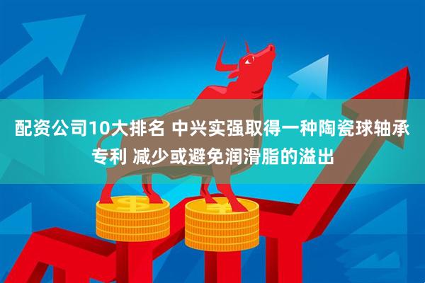 配资公司10大排名 中兴实强取得一种陶瓷球轴承专利 减少或避免润滑脂的溢出