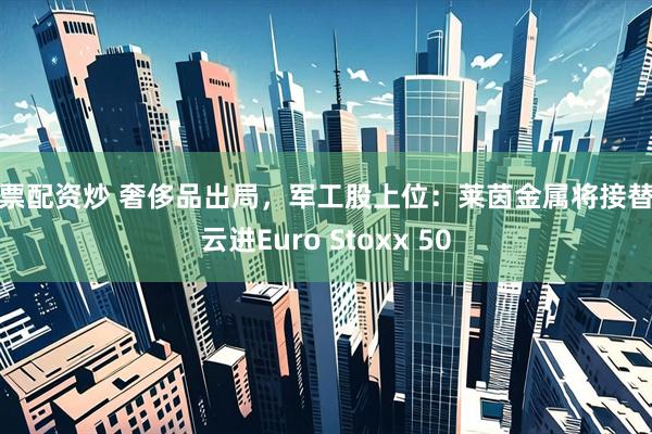 股票配资炒 奢侈品出局，军工股上位：莱茵金属将接替开云进Euro Stoxx 50