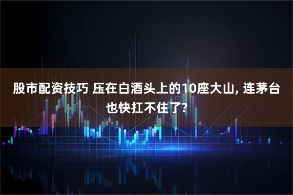 股市配资技巧 压在白酒头上的10座大山, 连茅台也快扛不住了?