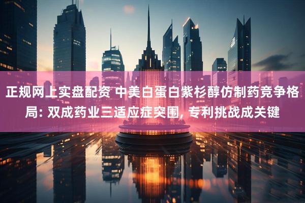 正规网上实盘配资 中美白蛋白紫杉醇仿制药竞争格局: 双成药业三适应症突围, 专利挑战成关键