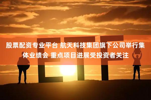 股票配资专业平台 航天科技集团旗下公司举行集体业绩会 重点项目进展受投资者关注