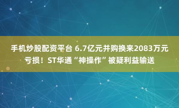 手机炒股配资平台 6.7亿元并购换来2083万元亏损！ST华通“神操作”被疑利益输送