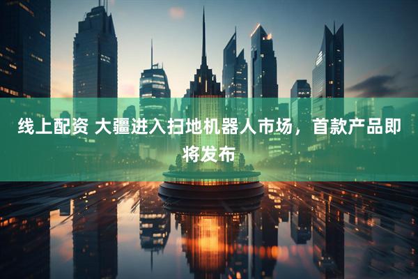 线上配资 大疆进入扫地机器人市场，首款产品即将发布