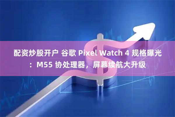 配资炒股开户 谷歌 Pixel Watch 4 规格曝光：M55 协处理器，屏幕续航大升级