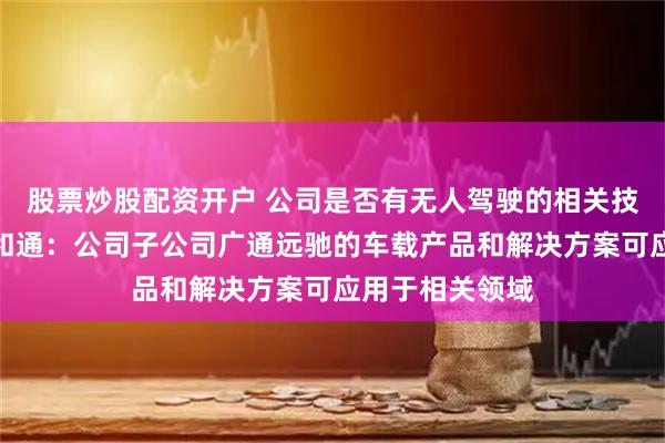 股票炒股配资开户 公司是否有无人驾驶的相关技术和产品？广和通：公司子公司广通远驰的车载产品和解决方案可应用于相关领域