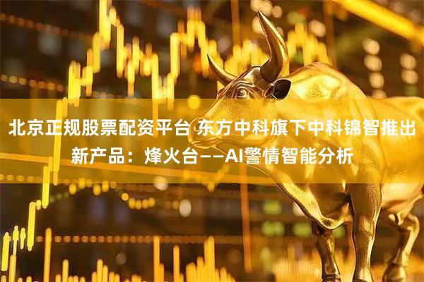 北京正规股票配资平台 东方中科旗下中科锦智推出新产品：烽火台——AI警情智能分析