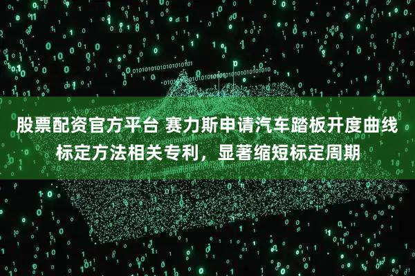 股票配资官方平台 赛力斯申请汽车踏板开度曲线标定方法相关专利，显著缩短标定周期