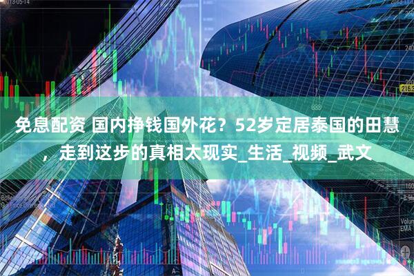 免息配资 国内挣钱国外花？52岁定居泰国的田慧，走到这步的真相太现实_生活_视频_武文