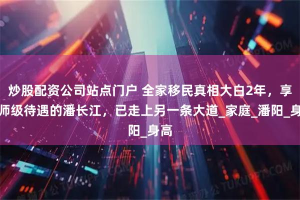 炒股配资公司站点门户 全家移民真相大白2年，享正师级待遇的潘长江，已走上另一条大道_家庭_潘阳_身高