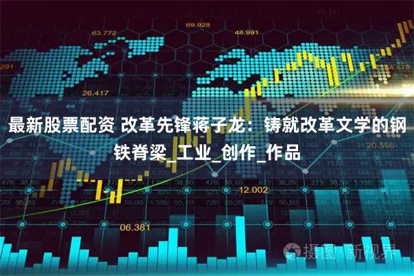 最新股票配资 改革先锋蒋子龙：铸就改革文学的钢铁脊梁_工业_创作_作品