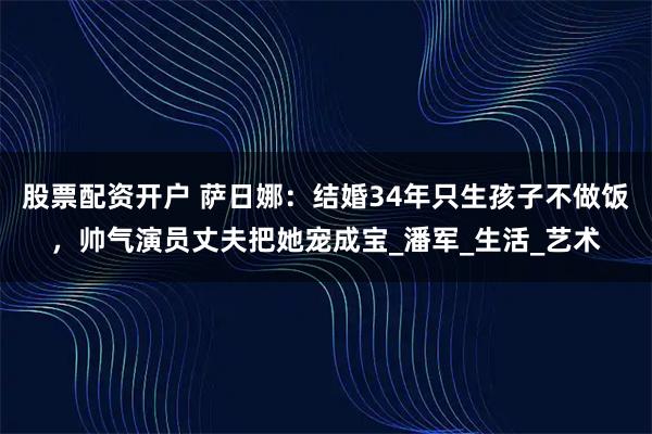 股票配资开户 萨日娜：结婚34年只生孩子不做饭，帅气演员丈夫把她宠成宝_潘军_生活_艺术