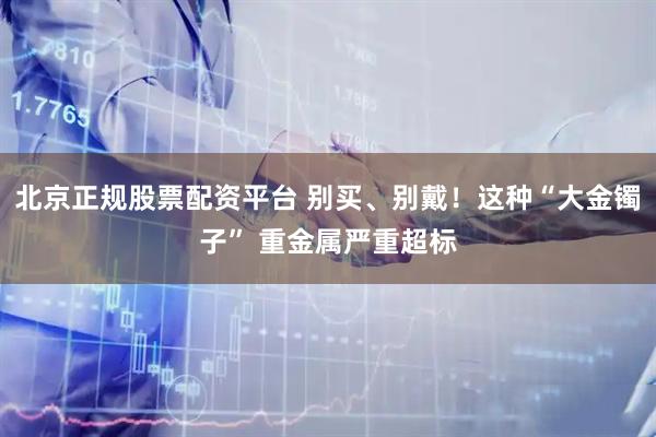 北京正规股票配资平台 别买、别戴！这种“大金镯子” 重金属严重超标