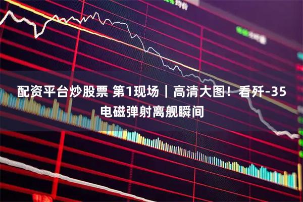 配资平台炒股票 第1现场｜高清大图！看歼-35电磁弹射离舰瞬间