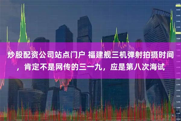炒股配资公司站点门户 福建舰三机弹射拍摄时间，肯定不是网传的三一九，应是第八次海试