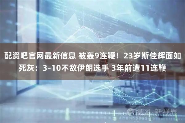 配资吧官网最新信息 被轰9连鞭！23岁斯佳辉面如死灰：3-10不敌伊朗选手 3年前遭11连鞭