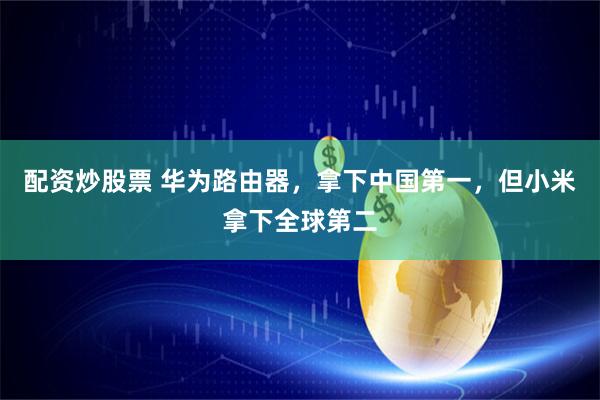 配资炒股票 华为路由器，拿下中国第一，但小米拿下全球第二