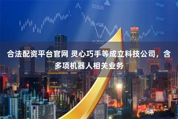 合法配资平台官网 灵心巧手等成立科技公司，含多项机器人相关业务