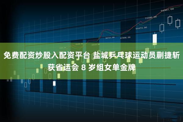 免费配资炒股入配资平台 盐城乒乓球运动员蒯捷斩获省运会 8 岁组女单金牌